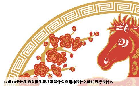 12点10分出生的女孩生辰八字是什么喜用神是什么缺的五行是什么