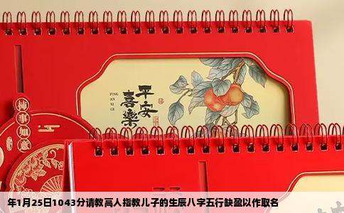 年1月25日1043分请教高人指教儿子的生辰八字五行缺盈以作取名