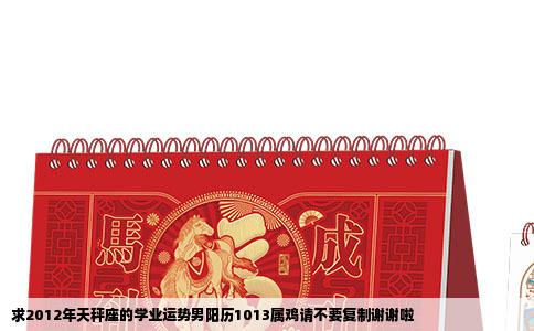 求2012年天秤座的学业运势男阳历1013属鸡请不要复制谢谢啦