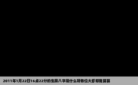 2011年1月22日16点22分的生辰八字是什么呀各位大虾帮我算算