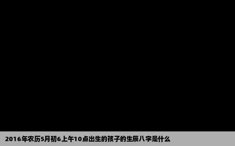 2016年农历5月初6上午10点出生的孩子的生辰八字是什么