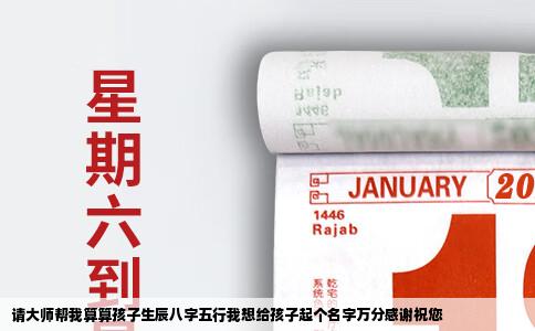 请大师帮我算算孩子生辰八字五行我想给孩子起个名字万分感谢祝您