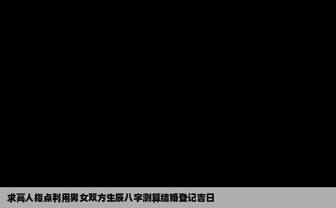 求高人指点利用男女双方生辰八字测算结婚登记吉日