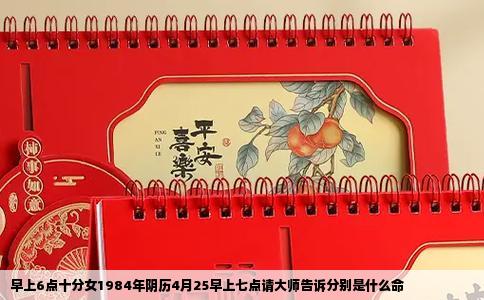 早上6点十分女1984年阴历4月25早上七点请大师告诉分别是什么命